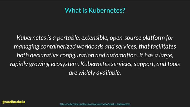 What is Kubernetes?
Kubernetes is a portable, extensible, open-source platform for
managing containerized workloads and services, that facilitates
both declarative conﬁguration and automation. It has a large,
rapidly growing ecosystem. Kubernetes services, support, and tools
are widely available.
https://kubernetes.io/docs/concepts/overview/what-is-kubernetes/
@madhuakula
