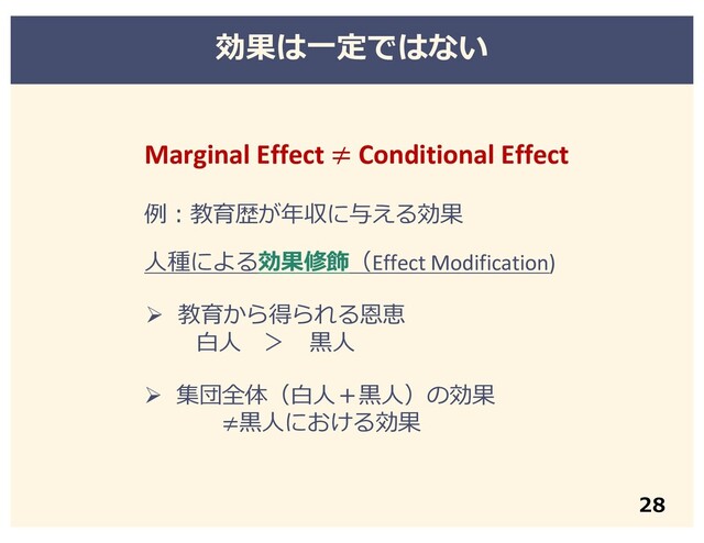 Marginal Effect ≠ Conditional Effect
例︓教育歴が年収に与える効果
⼈種による効果修飾（Effect Modification)
Ø 教育から得られる恩恵
⽩⼈ ＞ ⿊⼈
Ø 集団全体（⽩⼈＋⿊⼈）の効果
≠⿊⼈における効果
効果は⼀定ではない
28
