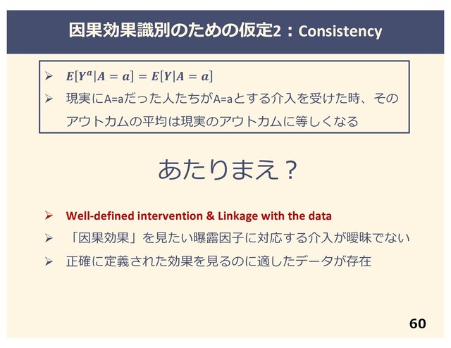 因果効果識別のための仮定2︓Consistency
60
Ø    =  =    = 
Ø 現実にA=aだった⼈たちがA=aとする介⼊を受けた時、その
アウトカムの平均は現実のアウトカムに等しくなる
あたりまえ︖
Ø Well-defined intervention & Linkage with the data
Ø 「因果効果」を⾒たい曝露因⼦に対応する介⼊が曖昧でない
Ø 正確に定義された効果を⾒るのに適したデータが存在
