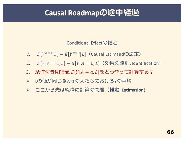 66
Causal Roadmapの途中経過
1.  !#$| −  !#%| （Causal Estimandの設定）
2.  | = 1,  −  | = 0,  （効果の識別, Identification）
3. 条件付き期待値  | = ,  をどうやって計算する︖
Ø Lの値が同じ＆A=aの⼈たちにおけるYの平均
Ø ここから先は純粋に計算の問題（推定, Estimation)
Conditional Effectの推定
