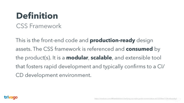 Deﬁnition 
CSS Framework
This is the front-end code and production-ready design
assets. The CSS framework is referenced and consumed by
the product(s). It is a modular, scalable, and extensible tool
that fosters rapid development and typically conﬁrms to a CI/
CD development environment.
https://medium.com/@NateBaldwin/clarifying-our-style-guide-nomenclature-ab72358ee111#.nduusckg1
