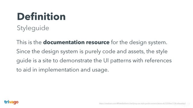 This is the documentation resource for the design system.
Since the design system is purely code and assets, the style
guide is a site to demonstrate the UI patterns with references
to aid in implementation and usage.
Deﬁnition 
Styleguide
https://medium.com/@NateBaldwin/clarifying-our-style-guide-nomenclature-ab72358ee111#.nduusckg1

