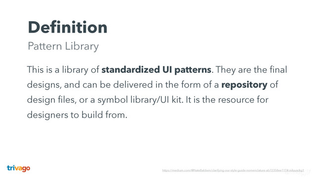 Deﬁnition 
Pattern Library
This is a library of standardized UI patterns. They are the ﬁnal
designs, and can be delivered in the form of a repository of
design ﬁles, or a symbol library/UI kit. It is the resource for
designers to build from.
https://medium.com/@NateBaldwin/clarifying-our-style-guide-nomenclature-ab72358ee111#.nduusckg1
