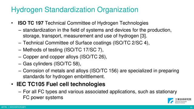 © ITRI. 工業技術研究院著作
Hydrogen Standardization Organization
• ISO TC 197 Technical Committee of Hydrogen Technologies
– standardization in the field of systems and devices for the production,
storage, transport, measurement and use of hydrogen [3].
– Technical Committee of Surface coatings (ISO/TC 2/SC 4),
– Methods of testing (ISO/TC 17/SC 7),
– Copper and copper alloys (ISO/TC 26),
– Gas cylinders (ISO/TC 58),
– Corrosion of metals and alloys (ISO/TC 156) are specialized in preparing
standards for hydrogen embrittlement.
• IEC TC105 Fuel cell technologies
– For all FC types and various associated applications, such as stationary
FC power systems
11
