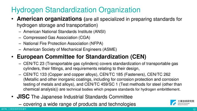 © ITRI. 工業技術研究院著作
Hydrogen Standardization Organization
• American organizations (are all specialized in preparing standards for
hydrogen storage and transportation)
– American National Standards Institute (ANSI)
– Compressed Gas Association (CGA)
– National Fire Protection Association (NFPA)
– American Society of Mechanical Engineers (ASME)
• European Committee for Standardization (CEN)
– CEN/TC 23 (Transportable gas cylinders) covers standardization of transportable gas
cylinders, their fittings, and requirements relating to their design,
– CEN/TC 133 (Copper and copper alloys), CEN/TC 185 (Fasteners), CEN/TC 262
(Metallic and other inorganic coatings, including for corrosion protection and corrosion
testing of metals and alloys), and CEN/TC 459/SC 1 (Test methods for steel (other than
chemical analysis)) are technical bodies which prepare standards for hydrogen embrittlement.
• JISC The Japanese Industrial Standards Committee
– covering a wide range of products and technologies
12
