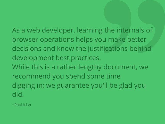 ❞
As a web developer, learning the internals of
browser operations helps you make better
decisions and know the justiﬁcations behind
development best practices.
While this is a rather lengthy document, we
recommend you spend some time
digging in; we guarantee you'll be glad you
did.
- Paul Irish
