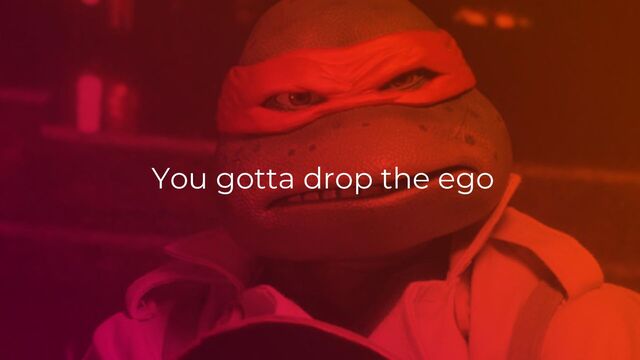 You gotta drop the ego
