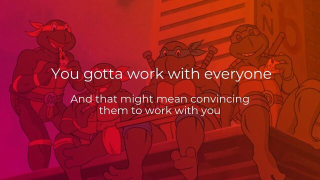 And that might mean convincing
them to work with you
You gotta work with everyone
