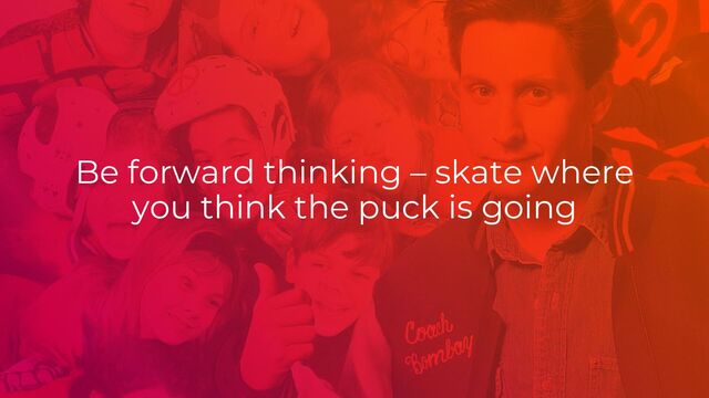 Be forward thinking – skate where
you think the puck is going
