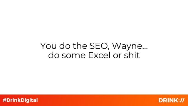 You do the SEO, Wayne…
do some Excel or shit
