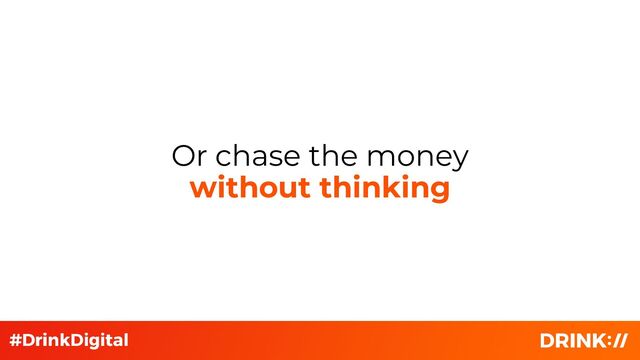 Or chase the money
without thinking
