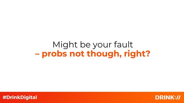 Might be your fault
– probs not though, right?
