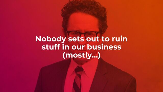 Nobody sets out to ruin
stuff in our business
(mostly…)
