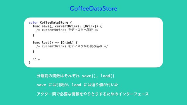 $PGGFF%BUB4UPSF
actor CoffeeDataStore {


func save(_ currentDrinks: [Drink]) {


/* currentDrinks ΛσΟεΫ΁อଘ */


}


func load() -> [Drink] {


/* currentDrinks ΛσΟεΫ͔ΒಡΈࠐΈ */


}


// …


}
෼཭લͷؔ਺͸ͦΕͧΕ save(), load()
save ʹ͸Ҿ਺͕ɺload ʹ͸ฦΓ஋͕෇͍ͨ
ΞΫλʔؒͰඞཁͳ৘ใΛ΍ΓͱΓ͢ΔͨΊͷΠϯλʔϑΣʔε
