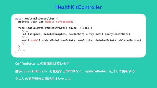 )FBMUI,JU$POUSPMMFS
actor HealthKitController {


private weak var model: CoffeeData?


func loadNewDataFromHealthKit() async -> Bool {


// …


let (samples, deletedSamples, newAnchor) = try await queryHealthKit()


// …


await model?.updateModel(newDrinks: newDrinks, deletedDrinks: deletedDrinks)


// …


}


// …


}
CoffeeData ͱͷؔ܎ੑ͸มΘΒͣ
௚઀ currentDrink Λߋ৽͢ΔͷͰ͸ͳ͘ɺupdateModel Λհͯ͠ߋ৽͢Δ
ΫΤϦͷ࣮ߦ෦෼ͷهड़͕ΦγϟϨʹ
