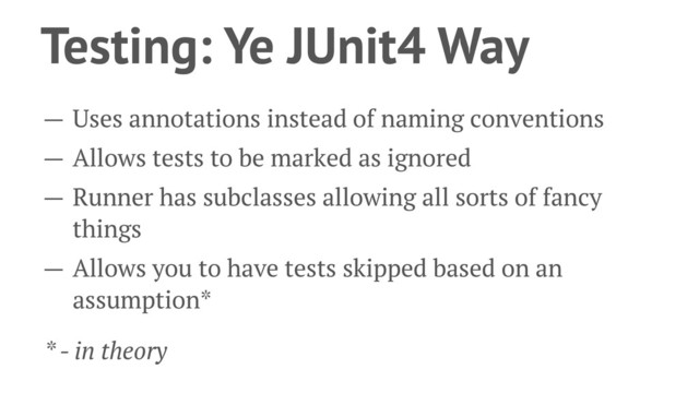 Testing: Ye JUnit4 Way
— Uses annotations instead of naming conventions
— Allows tests to be marked as ignored
— Runner has subclasses allowing all sorts of fancy
things
— Allows you to have tests skipped based on an
assumption*
* - in theory
