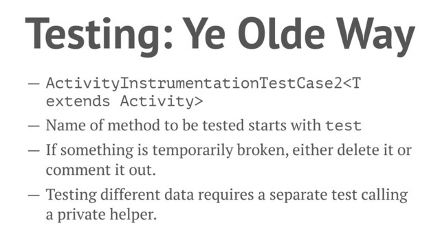 Testing: Ye Olde Way
— ActivityInstrumentationTestCase2
— Name of method to be tested starts with test
— If something is temporarily broken, either delete it or
comment it out.
— Testing different data requires a separate test calling
a private helper.

