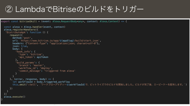 © 2018 VASILY,Inc.
ᶄ-BNCEBͰ#JUSJTFͷϏϧυΛτϦΨʔ
export const bitriseSkill = (event: Alexa.RequestBody, context: Alexa.Context) => {
const alexa = Alexa.handler(event, context)
alexa.registerHandlers({
'DistributeApk': function () {
request({
method:'post',
url: `https://www.bitrise.io/app/${appSlug}/build/start.json`,
headers: {"Content-Type": "application/json; charset=utf-8"},
json: true,
body: {
'hook_info': {
'type': 'bitrise',
'api_token': apiToken
},
'build_params': {
'branch': 'master',
'workflow_id': 'deploy',
'commit_message': 'triggered from alexa'
}
}
}, (error, response, body) => {
let workflowId = body.triggered_workflow
this.emit(':tell', `ϫʔΫϑϩʔΞΠσΟʔ${workflowId}ͰɺϏοτϥΠζͰͷϏϧυΛ։࢝͠·ͨ͠ɻϏϧυ͕׬ྃޙɺΤʔϐʔέʔΛ഑෍͠·͢ɻ`)
})
}
})
alexa.execute()
}
