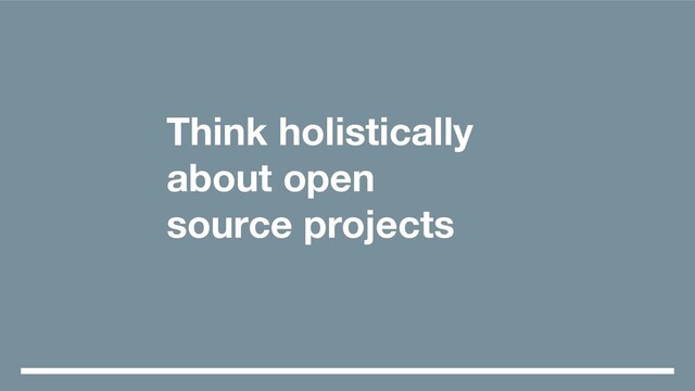 Think holistically
about open
source projects

