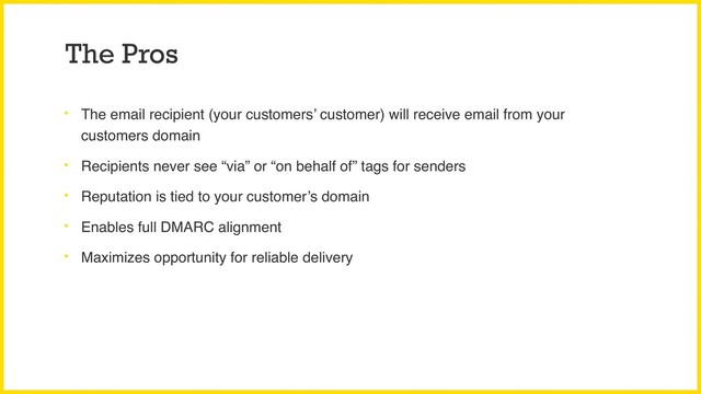 The Pros
• The email recipient (your customers’ customer) will receive email from your
customers domain
• Recipients never see “via” or “on behalf of” tags for senders
• Reputation is tied to your customer’s domain
• Enables full DMARC alignment
• Maximizes opportunity for reliable delivery

