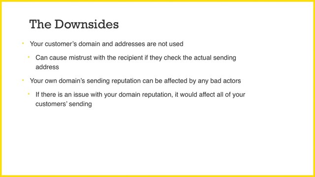 The Downsides
• Your customer’s domain and addresses are not used
• Can cause mistrust with the recipient if they check the actual sending
address
• Your own domain’s sending reputation can be affected by any bad actors
• If there is an issue with your domain reputation, it would affect all of your
customers’ sending
