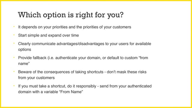 Which option is right for you?
• It depends on your priorities and the priorities of your customers
• Start simple and expand over time
• Clearly communicate advantages/disadvantages to your users for available
options
• Provide fallback (i.e. authenticate your domain, or default to custom “from
name”
• Beware of the consequences of taking shortcuts - don’t mask these risks
from your customers
• If you must take a shortcut, do it responsibly - send from your authenticated
domain with a variable “From Name”
