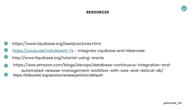 @DerekB_WI
45
https://aws.amazon.com/blogs/devops/database-continuous-integration-and-
automated-release-management-workflow-with-aws-and-datical-db/
RESOURCES
http://www.liquibase.org/tutorial-using-oracle
https://youtu.be/m6uNyezQ-7s - integrate Liquibase and Hibernate
https://www.liquibase.org/bestpractices.html
https://bitbucket.org/asomov/snakeyaml/src/default/
