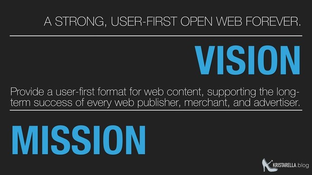 MISSION
Provide a user-ﬁrst format for web content, supporting the long-
term success of every web publisher, merchant, and advertiser.
KRISTARELLA.blog
VISION
A STRONG, USER-FIRST OPEN WEB FOREVER.
