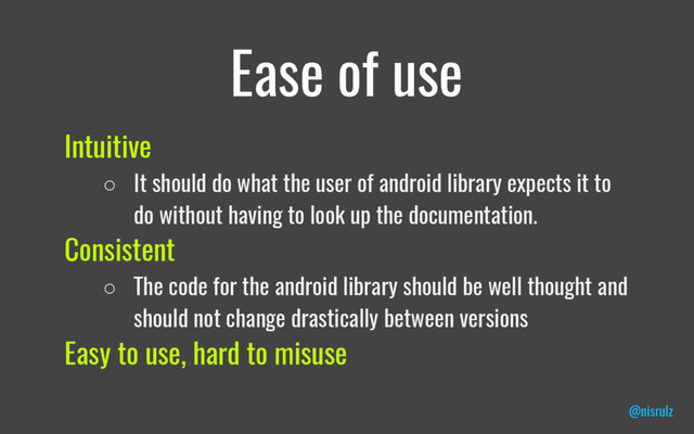 Ease of use
Intuitive
○ It should do what the user of android library expects it to
do without having to look up the documentation.
Consistent
○ The code for the android library should be well thought and
should not change drastically between versions
Easy to use, hard to misuse
@nisrulz
