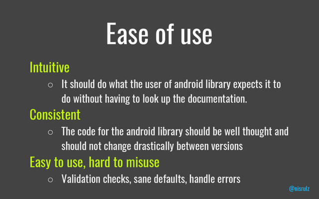 Ease of use
Intuitive
○ It should do what the user of android library expects it to
do without having to look up the documentation.
Consistent
○ The code for the android library should be well thought and
should not change drastically between versions
Easy to use, hard to misuse
○ Validation checks, sane defaults, handle errors
@nisrulz
