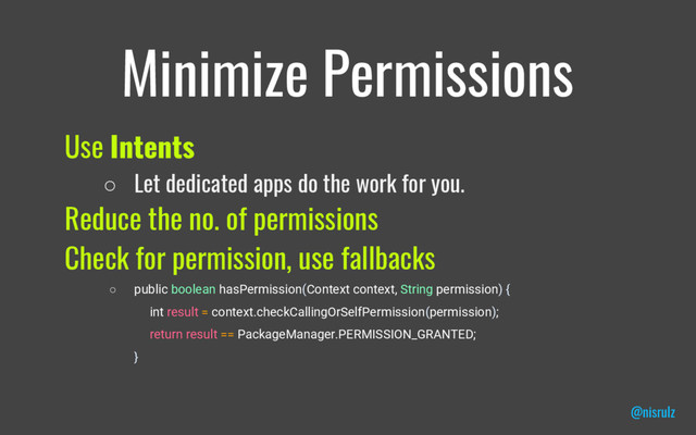Minimize Permissions
Use Intents
○ Let dedicated apps do the work for you.
Reduce the no. of permissions
Check for permission, use fallbacks
○ public boolean hasPermission(Context context, String permission) {
int result = context.checkCallingOrSelfPermission(permission);
return result == PackageManager.PERMISSION_GRANTED;
}
@nisrulz
