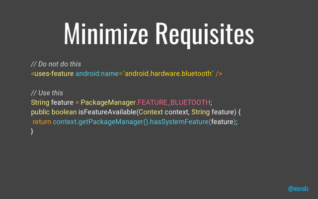 Minimize Requisites
// Do not do this

// Use this
String feature = PackageManager.FEATURE_BLUETOOTH;
public boolean isFeatureAvailable(Context context, String feature) {
return context.getPackageManager().hasSystemFeature(feature);
}
@nisrulz
