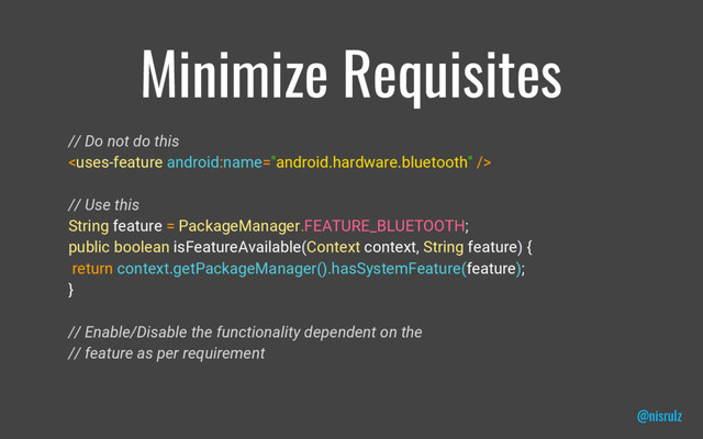 Minimize Requisites
// Do not do this

// Use this
String feature = PackageManager.FEATURE_BLUETOOTH;
public boolean isFeatureAvailable(Context context, String feature) {
return context.getPackageManager().hasSystemFeature(feature);
}
// Enable/Disable the functionality dependent on the
// feature as per requirement
@nisrulz
