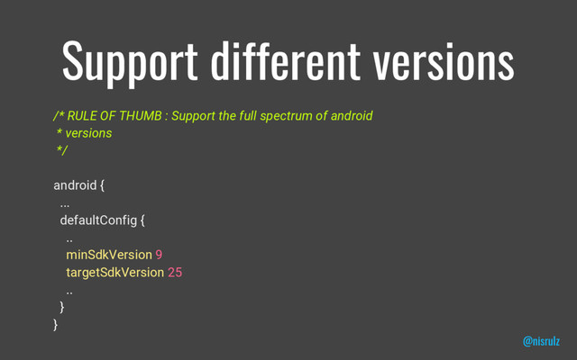 Support different versions
/* RULE OF THUMB : Support the full spectrum of android
* versions
*/
android {
...
defaultConfig {
..
minSdkVersion 9
targetSdkVersion 25
..
}
}
@nisrulz

