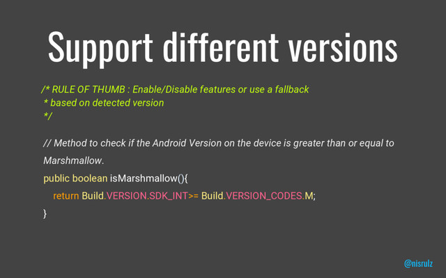 Support different versions
/* RULE OF THUMB : Enable/Disable features or use a fallback
* based on detected version
*/
// Method to check if the Android Version on the device is greater than or equal to
Marshmallow.
public boolean isMarshmallow(){
return Build.VERSION.SDK_INT>= Build.VERSION_CODES.M;
}
@nisrulz
