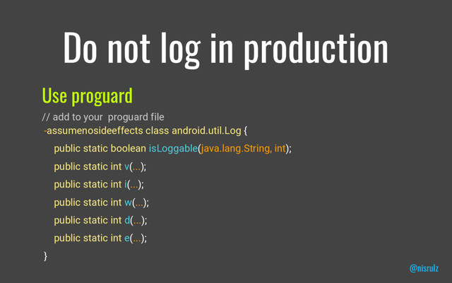 Do not log in production
Use proguard
// add to your proguard file
-assumenosideeffects class android.util.Log {
public static boolean isLoggable(java.lang.String, int);
public static int v(...);
public static int i(...);
public static int w(...);
public static int d(...);
public static int e(...);
}
@nisrulz
