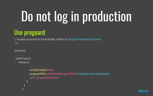 Do not log in production
Use proguard
// enable proguard in build.gradle, switch to proguard-android-optimize
.txt
android {
...
buildTypes {
release {
...
minifyEnabled false
proguardFiles getDefaultProguardFile('proguard-android-optimize
.txt'), 'proguard-rules.pro'
}
}
}
@nisrulz
