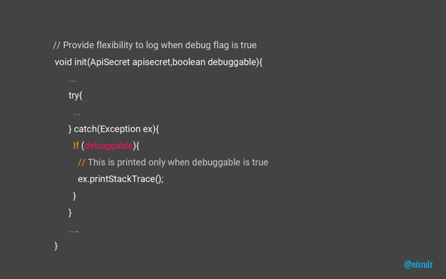 // Provide flexibility to log when debug flag is true
void init(ApiSecret apisecret,boolean debuggable){
...
try{
...
} catch(Exception ex){
If (debuggable){
// This is printed only when debuggable is true
ex.printStackTrace();
}
}
....
}
@nisrulz
