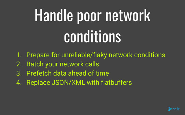 Handle poor network
conditions
1. Prepare for unreliable/flaky network conditions
2. Batch your network calls
3. Prefetch data ahead of time
4. Replace JSON/XML with flatbuffers
@nisrulz
