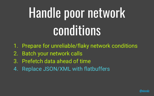 Handle poor network
conditions
1. Prepare for unreliable/flaky network conditions
2. Batch your network calls
3. Prefetch data ahead of time
4. Replace JSON/XML with flatbuffers
@nisrulz
