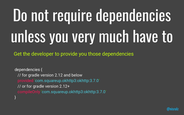 Do not require dependencies
unless you very much have to
Get the developer to provide you those dependencies
dependencies {
// for gradle version 2.12 and below
provided 'com.squareup.okhttp3:okhttp:3.7.0'
// or for gradle version 2.12+
compileOnly 'com.squareup.okhttp3:okhttp:3.7.0'
}
@nisrulz
