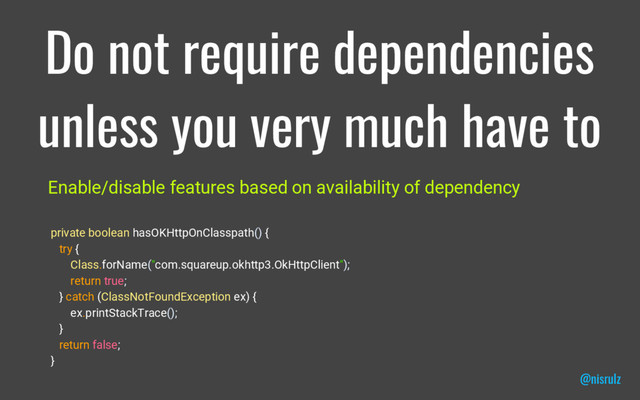 Do not require dependencies
unless you very much have to
Enable/disable features based on availability of dependency
private boolean hasOKHttpOnClasspath() {
try {
Class.forName("com.squareup.okhttp3.OkHttpClient");
return true;
} catch (ClassNotFoundException ex) {
ex.printStackTrace();
}
return false;
}
@nisrulz
