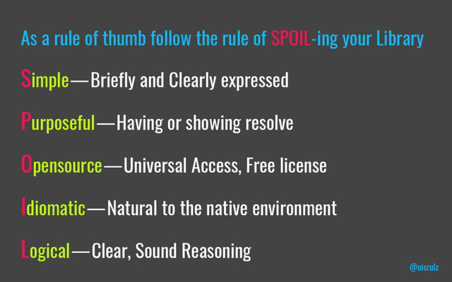 As a rule of thumb follow the rule of SPOIL-ing your Library
Simple — Briefly and Clearly expressed
Purposeful — Having or showing resolve
Opensource — Universal Access, Free license
Idiomatic — Natural to the native environment
Logical — Clear, Sound Reasoning
@nisrulz
