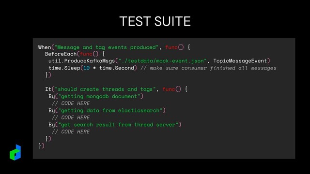 TEST SUITE
When("Message and tag events produced", func() {
BeforeEach(func() {
util.ProduceKafkaMsgs("./testdata/mock-event.json", TopicMessageEvent)
time.Sleep(10 * time.Second) // make sure consumer finished all messages
})
It("should create threads and tags", func() {
By("getting mongodb document")
// CODE HERE
By("getting data from elasticsearch")
// CODE HERE
By(“get search result from thread server”)
// CODE HERE
})
})
