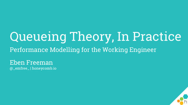 Queueing Theory, In Practice
Performance Modelling for the Working Engineer
Eben Freeman
@_emfree_ | honeycomb.io
