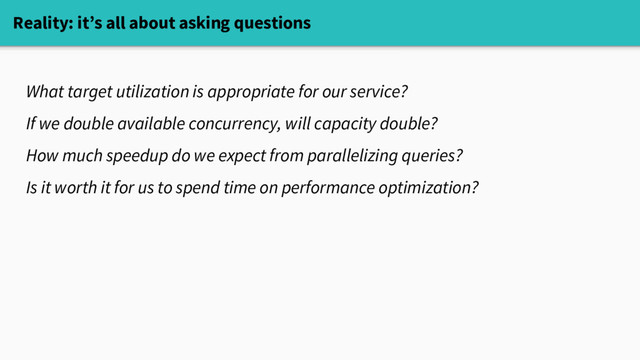 Reality: it’s all about asking questions
What target utilization is appropriate for our service?
If we double available concurrency, will capacity double?
How much speedup do we expect from parallelizing queries?
Is it worth it for us to spend time on performance optimization?
