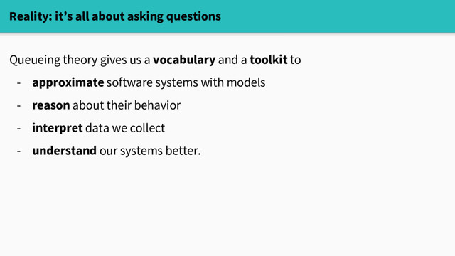 Reality: it’s all about asking questions
Queueing theory gives us a vocabulary and a toolkit to
- approximate software systems with models
- reason about their behavior
- interpret data we collect
- understand our systems better.
