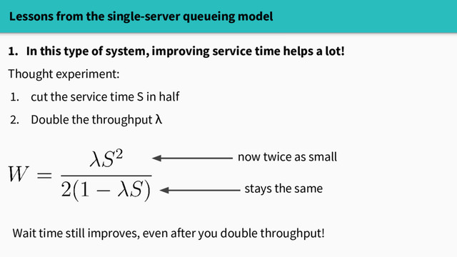 Lessons from the single-server queueing model
1. In this type of system, improving service time helps a lot!
Thought experiment:
1. cut the service time S in half
2. Double the throughput λ
now twice as small
stays the same
Wait time still improves, even after you double throughput!
