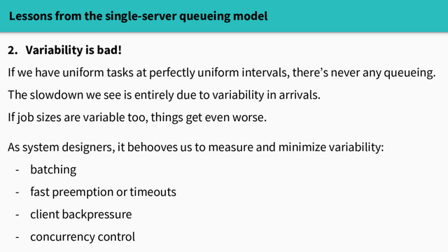 Lessons from the single-server queueing model
2. Variability is bad!
If we have uniform tasks at perfectly uniform intervals, there’s never any queueing.
The slowdown we see is entirely due to variability in arrivals.
If job sizes are variable too, things get even worse.
As system designers, it behooves us to measure and minimize variability:
- batching
- fast preemption or timeouts
- client backpressure
- concurrency control
