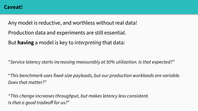 Caveat!
Any model is reductive, and worthless without real data!
Production data and experiments are still essential.
But having a model is key to interpreting that data:
“Service latency starts increasing measurably at 50% utilization. Is that expected?”
“This benchmark uses fixed-size payloads, but our production workloads are variable.
Does that matter?”
“This change increases throughput, but makes latency less consistent.
Is that a good tradeoff for us?”
